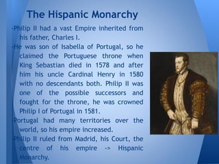 -Philip II had a vast Empire inherited from
his father, Charles I.
-He was son of Isabella of Portugal, so he
claimed the Portuguese throne when
King Sebastian died in 1578 and after
him his uncle Cardinal Henry in 1580
with no descendants both. Philip II was
one of the possible successors and
fought for the throne, he was crowned
Philip I of Portugal in 1581.
-Portugal had many territories over the
world, so his empire increased.
-Philip II ruled from Madrid, his Court, the
centre of his empire -> Hispanic
Monarchy.
The Hispanic Monarchy
 