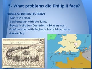 -PROBLEMS DURING HIS REIGN
-War with France.
-Confrontation with the Turks.
-Revolt in the Low Countries -> 80 years war.
-Confrontation with England - Invincible Armada.
-Bankruptcy.
5- What problems did Philip II face?
 