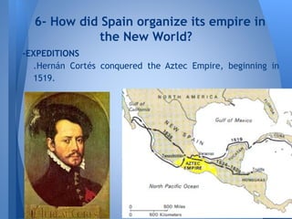 -EXPEDITIONS
.Hernán Cortés conquered the Aztec Empire, beginning in
1519.
6- How did Spain organize its empire in
the New World?
 