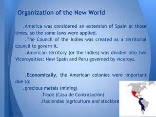 .America was considered an extension of Spain at those
times, so the same laws were applied.
.The Council of the Indies was created as a territorial
council to govern it.
.American territory (or the Indies) was divided into two
Viceroyalties: New Spain and Peru governed by viceroys.
.Economically, the American colonies were important
due to:
.precious metals (mining)
.Trade (Casa de Contratación)
.Haciendas (agriculture and stockbreeding)
Organization of the New World
 