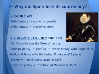-CRISIS IN SPAIN
.16th Century -> economic growth
.17th Century -> economic crisis
-THE REIGN OF PHILIP III (1598-1621)
.His favourite was the Duke of Lerma.
.Foreign policy -> pacifist -> peace treaty with England in
1604, and Truce with the United Provinces (12 years)
.Economy -> bankruptcy again in 1607.
.Domestic policy -> Expulsion of Moriscos in 1609
7- Why did Spain lose its supremacy?
 