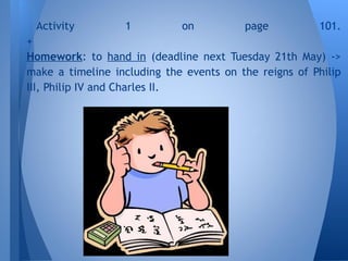 Activity 1 on page 101.
+
Homework: to hand in (deadline next Tuesday 21th May) ->
make a timeline including the events on the reigns of Philip
III, Philip IV and Charles II.
 