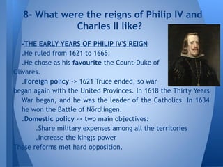 -THE EARLY YEARS OF PHILIP IV'S REIGN
.He ruled from 1621 to 1665.
.He chose as his favourite the Count-Duke of
Olivares.
.Foreign policy -> 1621 Truce ended, so war
began again with the United Provinces. In 1618 the Thirty Years
War began, and he was the leader of the Catholics. In 1634
he won the Battle of Nördlingen.
.Domestic policy -> two main objectives:
.Share military expenses among all the territories
.Increase the king¡s power
These reforms met hard opposition.
8- What were the reigns of Philip IV and
Charles II like?
 