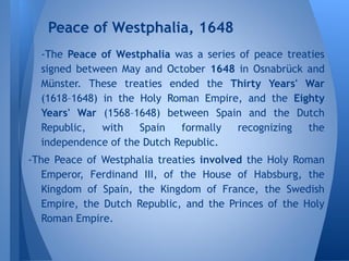 -The Peace of Westphalia was a series of peace treaties
signed between May and October 1648 in Osnabrück and
Münster. These treaties ended the Thirty Years' War
(1618–1648) in the Holy Roman Empire, and the Eighty
Years' War (1568–1648) between Spain and the Dutch
Republic, with Spain formally recognizing the
independence of the Dutch Republic.
-The Peace of Westphalia treaties involved the Holy Roman
Emperor, Ferdinand III, of the House of Habsburg, the
Kingdom of Spain, the Kingdom of France, the Swedish
Empire, the Dutch Republic, and the Princes of the Holy
Roman Empire.
Peace of Westphalia, 1648
 
