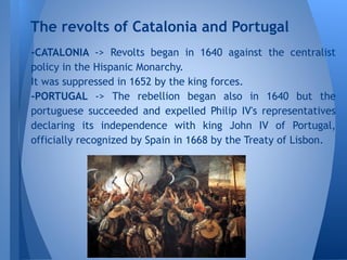 -CATALONIA -> Revolts began in 1640 against the centralist
policy in the Hispanic Monarchy.
It was suppressed in 1652 by the king forces.
-PORTUGAL -> The rebellion began also in 1640 but the
portuguese succeeded and expelled Philip IV's representatives
declaring its independence with king John IV of Portugal,
officially recognized by Spain in 1668 by the Treaty of Lisbon.
The revolts of Catalonia and Portugal
 