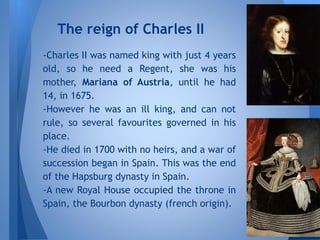 -Charles II was named king with just 4 years
old, so he need a Regent, she was his
mother, Mariana of Austria, until he had
14, in 1675.
-However he was an ill king, and can not
rule, so several favourites governed in his
place.
-He died in 1700 with no heirs, and a war of
succession began in Spain. This was the end
of the Hapsburg dynasty in Spain.
-A new Royal House occupied the throne in
Spain, the Bourbon dynasty (french origin).
The reign of Charles II
 
