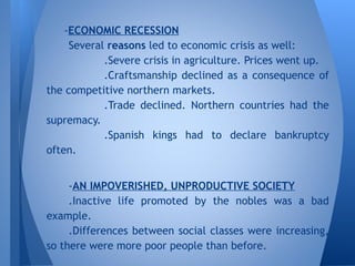 -ECONOMIC RECESSION
Several reasons led to economic crisis as well:
.Severe crisis in agriculture. Prices went up.
.Craftsmanship declined as a consequence of
the competitive northern markets.
.Trade declined. Northern countries had the
supremacy.
.Spanish kings had to declare bankruptcy
often.
-AN IMPOVERISHED, UNPRODUCTIVE SOCIETY
.Inactive life promoted by the nobles was a bad
example.
.Differences between social classes were increasing,
so there were more poor people than before.
 
