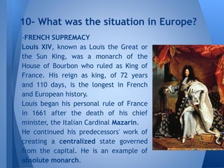 -FRENCH SUPREMACY
Louis XIV, known as Louis the Great or
the Sun King, was a monarch of the
House of Bourbon who ruled as King of
France. His reign as king, of 72 years
and 110 days, is the longest in French
and European history.
Louis began his personal rule of France
in 1661 after the death of his chief
minister, the Italian Cardinal Mazarin.
He continued his predecessors' work of
creating a centralized state governed
from the capital. He is an example of
absolute monarch.
10- What was the situation in Europe?
 