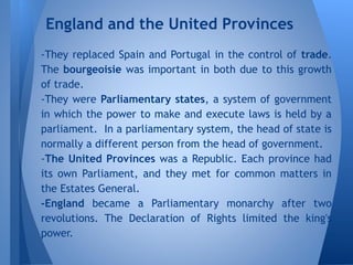 -They replaced Spain and Portugal in the control of trade.
The bourgeoisie was important in both due to this growth
of trade.
-They were Parliamentary states, a system of government
in which the power to make and execute laws is held by a
parliament. In a parliamentary system, the head of state is
normally a different person from the head of government.
-The United Provinces was a Republic. Each province had
its own Parliament, and they met for common matters in
the Estates General.
-England became a Parliamentary monarchy after two
revolutions. The Declaration of Rights limited the king's
power.
England and the United Provinces
 
