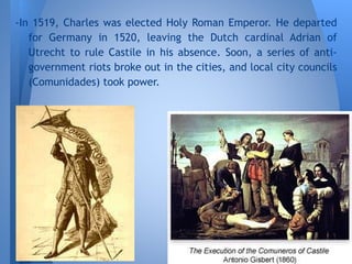 -In 1519, Charles was elected Holy Roman Emperor. He departed
for Germany in 1520, leaving the Dutch cardinal Adrian of
Utrecht to rule Castile in his absence. Soon, a series of anti-
government riots broke out in the cities, and local city councils
(Comunidades) took power.
 