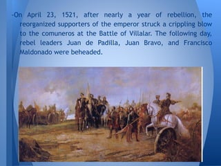 -On April 23, 1521, after nearly a year of rebellion, the
reorganized supporters of the emperor struck a crippling blow
to the comuneros at the Battle of Villalar. The following day,
rebel leaders Juan de Padilla, Juan Bravo, and Francisco
Maldonado were beheaded.
 
