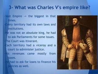 -Vast Empire -> the biggest in that
times.
-Every territory had its own laws and
institutions.
-He was not an absolute king, he had
to ask Parliaments for some issues.
-The Court was itinerant.
-Each territory had a viceroy and a
court to administer justice.
-His revenues came mostly from
taxes.
-He had to ask for loans to finance his
policies as well.
3- What was Charles V's empire like?
 