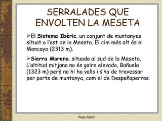 El  Sistema Ibèric . un conjunt de muntanyes situat a l’est de la Meseta. El cim més alt és el Moncayo (2313 m). Sierra Morena . situada al sud de la Meseta. L’altitud mitjana no és gaire elevada, Bañuela (1323 m) però no hi ha valls i s’ha de travessar per ports de muntanya, com el de Despeñaperros. SERRALADES QUE ENVOLTEN LA MESETA 