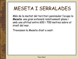 Més de la meitat del territori peninsular l’ocupa la  Meseta  una gran extensió relativament plana i amb una altitud entre 600 i 700 metres sobre el nivell del mar. Travessen la Meseta d’est a oest: MESETA I SERRALADES 