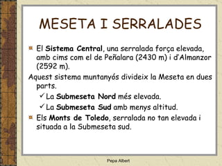 MESETA I SERRALADES El  Sistema Central , una serralada força elevada, amb cims com el de Peñalara (2430 m) i d’Almanzor (2592 m). Aquest sistema muntanyós divideix la Meseta en dues parts. La  Submeseta Nord  més elevada. La  Submeseta Sud  amb menys altitud. Els  Monts de Toledo , serralada no tan elevada i situada a la Submeseta sud. 