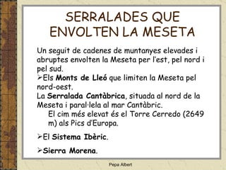 Un seguit de cadenes de muntanyes elevades i abruptes envolten la Meseta per l’est, pel nord i pel sud.   Els  Monts de Lleó  que limiten la Meseta pel nord-oest. La  Serralada Cantàbrica , situada al nord de la Meseta i paral·lela al mar Cantàbric. El cim més elevat és el Torre Cerredo (2649 m) als Pics d’Europa. El  Sistema Ibèric . Sierra Morena . SERRALADES QUE ENVOLTEN LA MESETA 