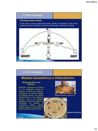 18/11/2014 
13 
Orientação pelas estrelas 
O Sol nasce no ponto cardeal Este (leste, oriente ou nascente) a meio do dia passa pelo ponto cardeal Sul e põe-se a oeste (oeste, ocidente ou poente). 
Modelo Geocêntrico e Heliocêntrico 
Modelo geocêntrico de Ptolomeu 
Ptolomeu, astrónomo do século II d. C., imaginava a Terra em repouso, no centro do Universo, rodeada por um número limitado de esferas móveis. As esferas transportavam a Lua, Mercúrio, Vénus, o Sol e os restantes planetas conhecidos na época e, finalmente, as estrelas. O movimento destas esferas permitia explicar o movimento de todos os astros vistos da Terra. 
Cláudio Ptolomeu, século II d.C. 
Modelo Geocêntrico  
