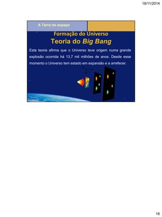 18/11/2014 
16 
Teoria do Big Bang 
Esta teoria afirma que o Universo teve origem numa grande explosão ocorrida há 13,7 mil milhões de anos. Desde esse momento o Universo tem estado em expansão e a arrefecer. 
Formação do Universo 