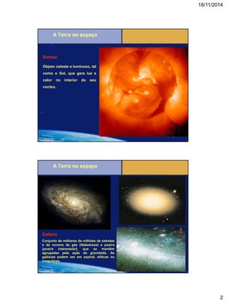 18/11/2014 
2 
Estrela: 
Objeto celeste e luminoso, tal como o Sol, que gera luz e calor no interior do seu núcleo. 
Galáxia: 
Conjunto de milhares de milhões de estrelas e de nuvens de gás (Nebulosas) e poeira (poeira interestelar), que se mantêm agrupadas pela ação da gravidade. As galáxias podem ser em espiral, elíticas ou irregulares.  