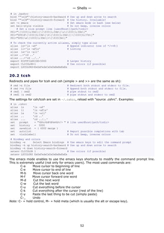 # in .bashrc
bind '"e[A"':history-search-backward # Use up and down arrow to search
bind '"e[B"':history-search-forward # the history. Invaluable!
set -o emacs # Set emacs mode in bash (see below)
set bell-style visible # Do not beep, inverse colors
# Set a nice prompt like [user@host]/path/todir>
PS1="[033[1;30m][[033[1;34m]u[033[1;30m]"
PS1="$PS1@[033[0;33m]h[033[1;30m]][033[0;37m]"
PS1="$PS1w[033[1;30m]>[033[0m]"
# To check the currently active aliases, simply type alias
alias ls='ls -aF' # Append indicator (one of */=>@|)
alias ll='ls -aFls' # Listing
alias la='ls -all'
alias ..='cd ..'
alias ...='cd ../..'
export HISTFILESIZE=5000 # Larger history
export CLICOLOR=1 # Use colors (if possible)
export LSCOLORS=ExGxFxdxCxDxDxBxBxExEx
20.2 tcsh
Redirects and pipes for tcsh and csh (simple > and >> are the same as sh):
# cmd >& file # Redirect both stdout and stderr to file.
# cmd >>& file # Append both stdout and stderr to file.
# cmd1 | cmd2 # pipe stdout to cmd2
# cmd1 |& cmd2 # pipe stdout and stderr to cmd2
The settings for csh/tcsh are set in ~/.cshrc, reload with "source .cshrc". Examples:
# in .cshrc
alias ls 'ls -aF'
alias ll 'ls -aFls'
alias la 'ls -all'
alias .. 'cd ..'
alias ... 'cd ../..'
set prompt = "%B%n%b@%B%m%b%/> " # like user@host/path/todir>
set history = 5000
set savehist = ( 6000 merge )
set autolist # Report possible completions with tab
set visiblebell # Do not beep, inverse colors
# Bindkey and colors
bindkey -e Select Emacs bindings # Use emacs keys to edit the command prompt
bindkey -k up history-search-backward # Use up and down arrow to search
bindkey -k down history-search-forward
setenv CLICOLOR 1 # Use colors (if possible)
setenv LSCOLORS ExGxFxdxCxDxDxBxBxExEx
The emacs mode enables to use the emacs keys shortcuts to modify the command prompt line.
This is extremely useful (not only for emacs users). The most used commands are:
C-a Move cursor to beginning of line
C-e Move cursor to end of line
M-b Move cursor back one word
M-f Move cursor forward one word
M-d Cut the next word
C-w Cut the last word
C-u Cut everything before the cursor
C-k Cut everything after the cursor (rest of the line)
C-y Paste the last thing to be cut (simply paste)
C-_ Undo
Note: C- = hold control, M- = hold meta (which is usually the alt or escape key).
— Shells —
52
 