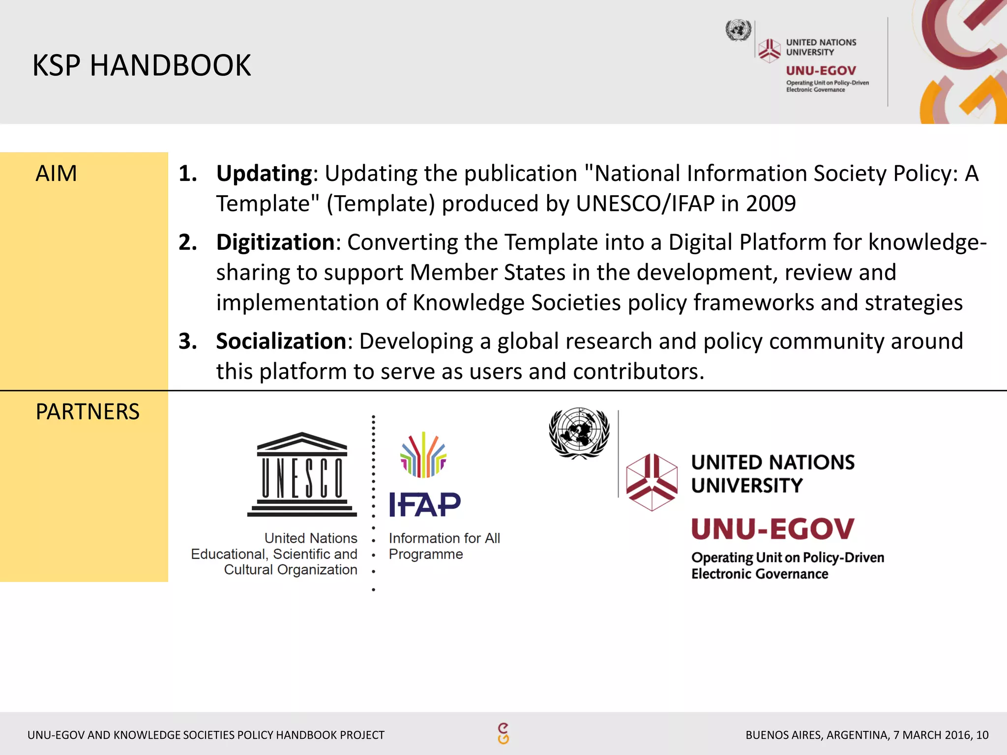 BUENOS AIRES, ARGENTINA, 7 MARCH 2016, 10UNU-EGOV AND KNOWLEDGE SOCIETIES POLICY HANDBOOK PROJECT
KSP HANDBOOK
AIM 1. Updating: Updating the publication "National Information Society Policy: A
Template" (Template) produced by UNESCO/IFAP in 2009
2. Digitization: Converting the Template into a Digital Platform for knowledge-
sharing to support Member States in the development, review and
implementation of Knowledge Societies policy frameworks and strategies
3. Socialization: Developing a global research and policy community around
this platform to serve as users and contributors.
PARTNERS
 