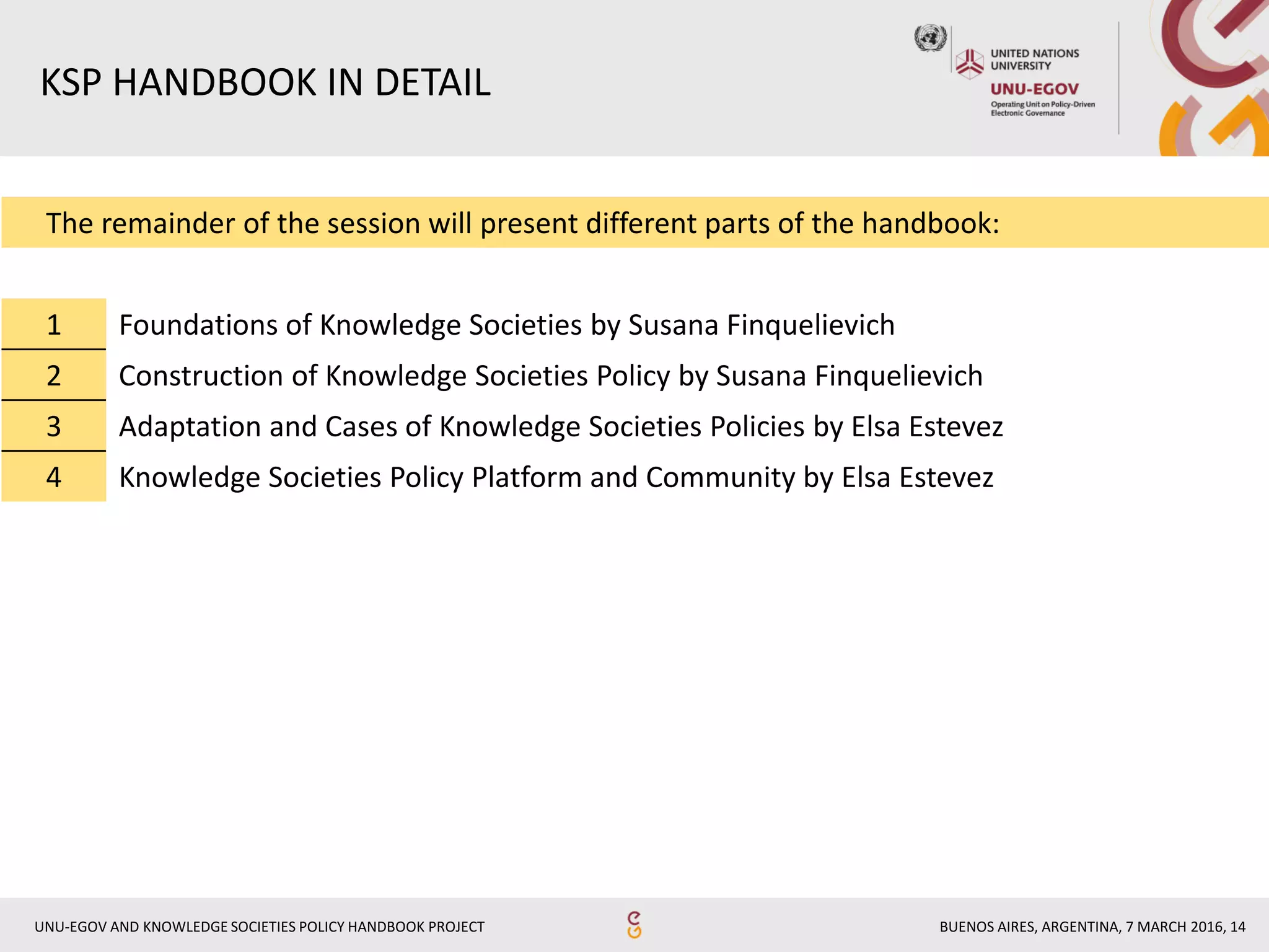 BUENOS AIRES, ARGENTINA, 7 MARCH 2016, 14UNU-EGOV AND KNOWLEDGE SOCIETIES POLICY HANDBOOK PROJECT
The remainder of the session will present different parts of the handbook:
1 Foundations of Knowledge Societies by Susana Finquelievich
2 Construction of Knowledge Societies Policy by Susana Finquelievich
3 Adaptation and Cases of Knowledge Societies Policies by Elsa Estevez
4 Knowledge Societies Policy Platform and Community by Elsa Estevez
KSP HANDBOOK IN DETAIL
 