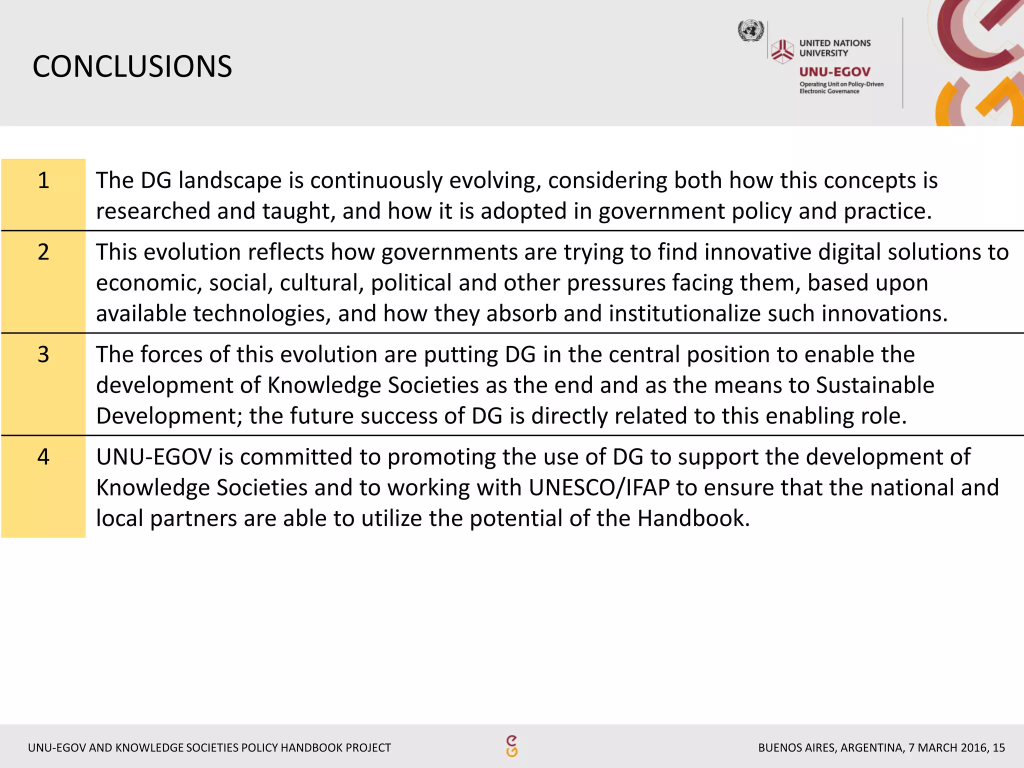 BUENOS AIRES, ARGENTINA, 7 MARCH 2016, 15UNU-EGOV AND KNOWLEDGE SOCIETIES POLICY HANDBOOK PROJECT
1 The DG landscape is continuously evolving, considering both how this concepts is
researched and taught, and how it is adopted in government policy and practice.
2 This evolution reflects how governments are trying to find innovative digital solutions to
economic, social, cultural, political and other pressures facing them, based upon
available technologies, and how they absorb and institutionalize such innovations.
3 The forces of this evolution are putting DG in the central position to enable the
development of Knowledge Societies as the end and as the means to Sustainable
Development; the future success of DG is directly related to this enabling role.
4 UNU-EGOV is committed to promoting the use of DG to support the development of
Knowledge Societies and to working with UNESCO/IFAP to ensure that the national and
local partners are able to utilize the potential of the Handbook.
CONCLUSIONS
 