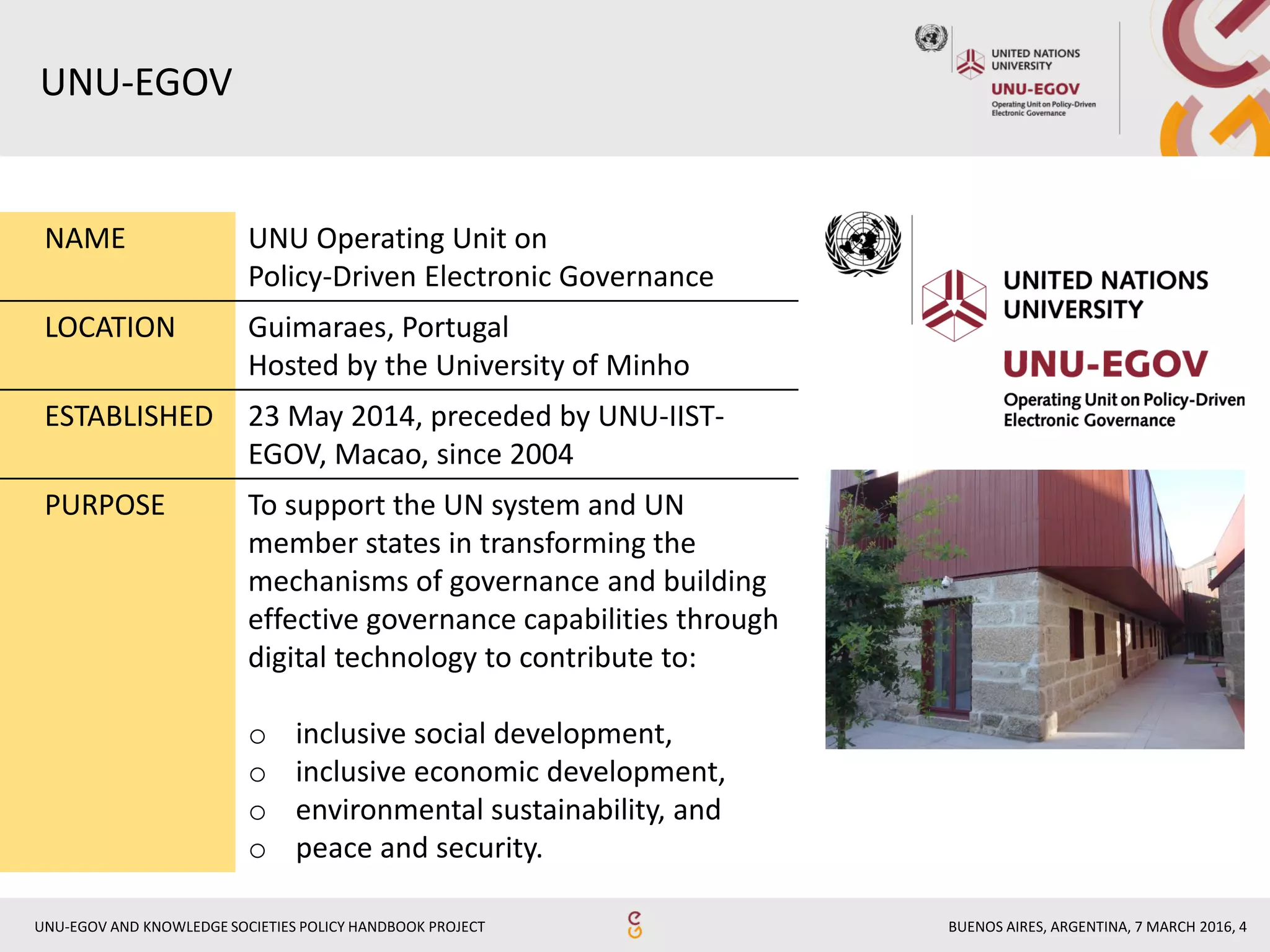 BUENOS AIRES, ARGENTINA, 7 MARCH 2016, 4UNU-EGOV AND KNOWLEDGE SOCIETIES POLICY HANDBOOK PROJECT
UNU-EGOV
NAME UNU Operating Unit on
Policy-Driven Electronic Governance
LOCATION Guimaraes, Portugal
Hosted by the University of Minho
ESTABLISHED 23 May 2014, preceded by UNU-IIST-
EGOV, Macao, since 2004
PURPOSE To support the UN system and UN
member states in transforming the
mechanisms of governance and building
effective governance capabilities through
digital technology to contribute to:
o inclusive social development,
o inclusive economic development,
o environmental sustainability, and
o peace and security.
 