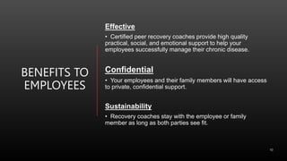 BENEFITS TO
EMPLOYEES
Effective
• Certified peer recovery coaches provide high quality
practical, social, and emotional support to help your
employees successfully manage their chronic disease.
Confidential
• Your employees and their family members will have access
to private, confidential support.
Sustainability
• Recovery coaches stay with the employee or family
member as long as both parties see fit.
10
 
