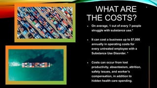 WHAT ARE
THE COSTS?
 On average, 1 out of every 7 people
struggle with substance use.*
 It can cost a business up to $7,000
annually in operating costs for
every untreated employee with a
Substance Use Disorder. *
 Costs can occur from lost
productivity, absenteeism, attrition,
safety issues, and worker’s
compensation, in addition to
hidden health care spending.
4
 