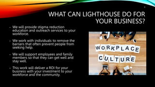WHAT CAN LIGHTHOUSE DO FOR
YOUR BUSINESS?
9
• We will provide stigma reduction
education and outreach services to your
workforce.
• We work with individuals to remove the
barriers that often prevent people from
seeking help.
• We will support employees and family
members so that they can get well and
stay well.
• This work will deliver a ROI for your
business with your investment to your
workforce and the community.
 