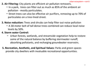 2. Air Filtering: City plants are efficient air pollution removers.
− In a park, trees can filter out as much as 85% of the ambient air
pollution - mostly particulates.
− Street trees can also be effective air purifiers, removing up to 70% of
particulates on a tree-lined street.
3. Noise reduction: Trees and shrubs can help filter out noise pollution
− A 30-meter belt of tall dense trees combined can reduce local noise
levels by 50%.
4. Storm water Control:
− Urban forests, wetlands, and streamside vegetation help to restore
some of the natural balance by buffering stormwater runoff,
absorbing pollutants, and recharging groundwater reservoirs.
5. Recreation, Aesthetic, and Spiritual Values: Parks and green spaces
provide city dwellers with invaluable recreational opportunities.
10
urban ecosystem----con’d
 