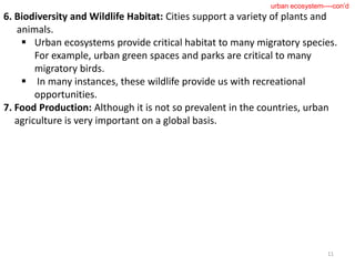 6. Biodiversity and Wildlife Habitat: Cities support a variety of plants and
animals.
 Urban ecosystems provide critical habitat to many migratory species.
For example, urban green spaces and parks are critical to many
migratory birds.
 In many instances, these wildlife provide us with recreational
opportunities.
7. Food Production: Although it is not so prevalent in the countries, urban
agriculture is very important on a global basis.
11
urban ecosystem----con’d
 