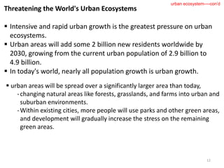 Threatening the World's Urban Ecosystems
 Intensive and rapid urban growth is the greatest pressure on urban
ecosystems.
 Urban areas will add some 2 billion new residents worldwide by
2030, growing from the current urban population of 2.9 billion to
4.9 billion.
 In today's world, nearly all population growth is urban growth.
12
urban ecosystem----con’d
 urban areas will be spread over a significantly larger area than today,
-changing natural areas like forests, grasslands, and farms into urban and
suburban environments.
-Within existing cities, more people will use parks and other green areas,
and development will gradually increase the stress on the remaining
green areas.
 