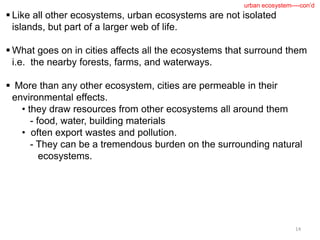  Like all other ecosystems, urban ecosystems are not isolated
islands, but part of a larger web of life.
 What goes on in cities affects all the ecosystems that surround them
i.e. the nearby forests, farms, and waterways.
 More than any other ecosystem, cities are permeable in their
environmental effects.
• they draw resources from other ecosystems all around them
- food, water, building materials
• often export wastes and pollution.
- They can be a tremendous burden on the surrounding natural
ecosystems.
14
urban ecosystem----con’d
 