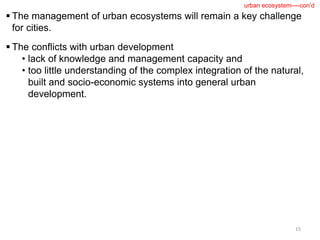  The management of urban ecosystems will remain a key challenge
for cities.
 The conflicts with urban development
• lack of knowledge and management capacity and
• too little understanding of the complex integration of the natural,
built and socio-economic systems into general urban
development.
15
urban ecosystem----con’d
 