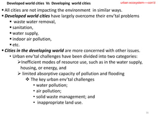  All cities are not impacting the environment in similar ways.
 Developed world cities have largely overcome their env’tal problems
 waste water removal,
 sanitation,
 water supply,
 indoor air pollution,
 etc.
 Cities in the developing world are more concerned with other issues.
• Urban env’tal challenges have been divided into two categories:
Inefficient modes of resource use, such as in the water supply,
housing, or energy, and
 limited absorptive capacity of pollution and flooding
 The key urban env’tal challenges
• water pollution;
• air pollution;
• solid waste management; and
• inappropriate land use.
16
urban ecosystem----con’d
Developed world cities Vs Developing world cities
 