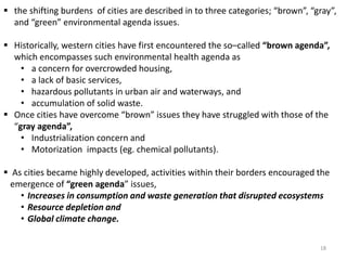  the shifting burdens of cities are described in to three categories; “brown”, “gray”,
and “green” environmental agenda issues.
 Historically, western cities have first encountered the so–called “brown agenda”,
which encompasses such environmental health agenda as
• a concern for overcrowded housing,
• a lack of basic services,
• hazardous pollutants in urban air and waterways, and
• accumulation of solid waste.
 Once cities have overcome “brown” issues they have struggled with those of the
“gray agenda”,
• Industrialization concern and
• Motorization impacts (eg. chemical pollutants).
 As cities became highly developed, activities within their borders encouraged the
emergence of “green agenda” issues,
• Increases in consumption and waste generation that disrupted ecosystems
• Resource depletion and
• Global climate change.
18
 