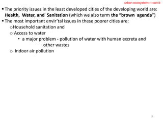  The priority issues in the least developed cities of the developing world are:
Health, Water, and Sanitation (which we also term the “brown agenda”)
 The most important envir’tal issues in these poorer cities are:
oHousehold sanitation and
o Access to water
• a major problem - pollution of water with human excreta and
other wastes
o Indoor air pollution
19
urban ecosystem----con’d
 