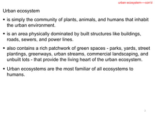 Urban ecosystem
 is simply the community of plants, animals, and humans that inhabit
the urban environment.
 is an area physically dominated by built structures like buildings,
roads, sewers, and power lines.
 also contains a rich patchwork of green spaces - parks, yards, street
plantings, greenways, urban streams, commercial landscaping, and
unbuilt lots - that provide the living heart of the urban ecosystem.
 Urban ecosystems are the most familiar of all ecosystems to
humans.
2
urban ecosystem----con’d
 
