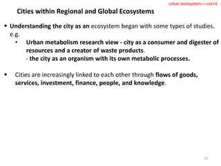  Understanding the city as an ecosystem began with some types of studies.
e.g.
• Urban metabolism research view - city as a consumer and digester of
resources and a creator of waste products.
- the city as an organism with its own metabolic processes.
 Cities are increasingly linked to each other through flows of goods,
services, investment, finance, people, and knowledge.
20
urban ecosystem----con’d
Cities within Regional and Global Ecosystems
 
