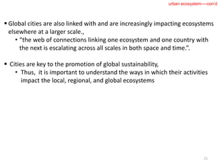  Global cities are also linked with and are increasingly impacting ecosystems
elsewhere at a larger scale.,
• “the web of connections linking one ecosystem and one country with
the next is escalating across all scales in both space and time.”.
 Cities are key to the promotion of global sustainability,
• Thus, it is important to understand the ways in which their activities
impact the local, regional, and global ecosystems
21
urban ecosystem----con’d
 