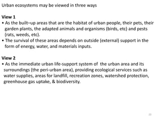 Urban ecosystems may be viewed in three ways
View 1
• As the built–up areas that are the habitat of urban people, their pets, their
garden plants, the adapted animals and organisms (birds, etc) and pests
(rats, weeds, etc).
• The survival of these areas depends on outside (external) support in the
form of energy, water, and materials inputs.
View 2
• As the immediate urban life-support system of the urban area and its
surroundings (the peri-urban area), providing ecological services such as
water supplies, areas for landfill, recreation zones, watershed protection,
greenhouse gas uptake, & biodiversity.
23
 