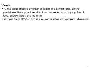 24
View 3
• As the areas affected by urban activities as a driving force, on the
provision of life-support services to urban areas, including supplies of
food, energy, water, and materials.
• as those areas affected by the emissions and waste flow from urban areas.
 