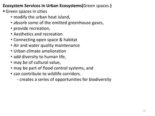 Ecosystem Services in Urban Ecosystems(Green spaces )
 Green spaces in cities
• modify the urban heat island,
• absorb some of the emitted greenhouse gases,
• provide recreation,
• Aesthetics and recreation
• Connecting open space & habitat
• Air and water quality maintenance
• Urban climate amelioration
• add diversity to human life,
• may be of cultural value,
• may be part of flood control systems, and
• can contribute to wildlife corridors.
- creates a series of opportunities for biodiversity
25
 