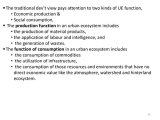 The traditional dev’t view pays attention to two kinds of UE function,
• Economic production &
• Social consumption,
 The production function in an urban ecosystem includes
• the production of material products,
• the application of labour and intelligence, and
• the generation of wastes.
The function of consumption in an urban ecosystem includes
• the consumption of commodities
• the utilization of infrastructure,
• the consumption of those resources and environments that have no
direct economic value like the atmosphere, watershed and hinterland
ecosystem.
26
 