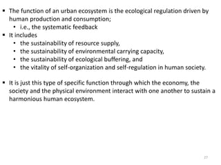  The function of an urban ecosystem is the ecological regulation driven by
human production and consumption;
• i.e., the systematic feedback
 It includes
• the sustainability of resource supply,
• the sustainability of environmental carrying capacity,
• the sustainability of ecological buffering, and
• the vitality of self-organization and self-regulation in human society.
 It is just this type of specific function through which the economy, the
society and the physical environment interact with one another to sustain a
harmonious human ecosystem.
27
 