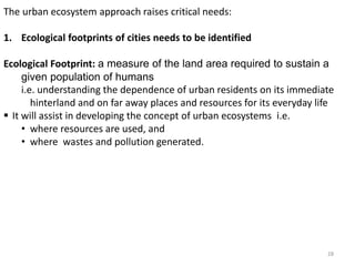 The urban ecosystem approach raises critical needs:
1. Ecological footprints of cities needs to be identified
Ecological Footprint: a measure of the land area required to sustain a
given population of humans
i.e. understanding the dependence of urban residents on its immediate
hinterland and on far away places and resources for its everyday life
 It will assist in developing the concept of urban ecosystems i.e.
• where resources are used, and
• where wastes and pollution generated.
28
 