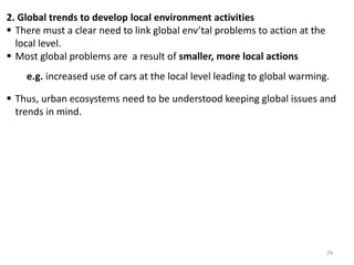 2. Global trends to develop local environment activities
 There must a clear need to link global env’tal problems to action at the
local level.
 Most global problems are a result of smaller, more local actions
e.g. increased use of cars at the local level leading to global warming.
 Thus, urban ecosystems need to be understood keeping global issues and
trends in mind.
29
 
