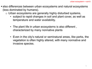  also differences between urban ecosystems and natural ecosystems
(less dominated by humans).
o Urban ecosystems are generally highly disturbed systems,
• subject to rapid changes in soil and plant cover, as well as
temperature and water availability.
• The plant life in urban ecosystems is also different ,
characterized by many nonnative plants
• Even in the city's natural or seminatural areas, like parks, the
vegetation is often highly altered, with many nonnative and
invasive species.
5
urban ecosystem----con’d
 